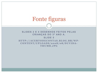 S L I D E S 2 E 4 D E S E N H O S F E I TO S P E L AS
C R I AN Ç AS D O 3 º AN O A.
S L I D E 5
H T T P : / / A C E R T O D E C O N T A S . B L O G . B R / W P -
C O N T E N T / U P L O A D S / 2 0 0 8 / 0 8 / D U V I D A -
T H U M B . J P G
Fonte figuras
 