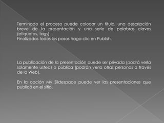 Terminado el proceso puede colocar un título, una descripción
breve de la presentación y una serie de palabras claves
(etiquetas, tags).
Finalizados todos los pasos haga clic en Publish.
La publicación de la presentación puede ser privada (podrá verla
solamente usted) o pública (podrán verla otras personas a través
de la Web).
En la opción My Slidespace puede ver las presentaciones que
publicó en el sitio.
 