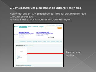 2. Cómo incrustar una presentación de SlideShare en un blog
Haciendo clic en My Slidespace se verá la presentación que
subió. En el ejemplo
se llama Prueba, como muestra la siguiente imagen:
Presentación
subida
 