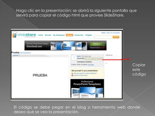Haga clic en la presentación; se abrirá la siguiente pantalla que
servirá para copiar el código html que provee SlideShare.
Copiar
este
código
El código se debe pegar en el blog o herramienta web donde
desea que se vea la presentación.
 