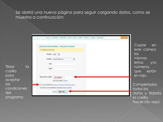 Se abrirá una nueva página para seguir cargando datos, como se
muestra a continuación:
Tildar la
casilla
para
aceptar
las
condiciones
del
programa
Copiar en
este campo
las
mismas
letras y/o
números
que están
en rojo.
Completados
todos los
datos y tildada
la casilla
hacer clic aquí.
 