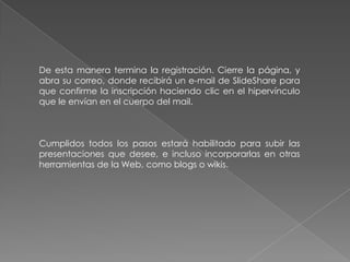 De esta manera termina la registración. Cierre la página, y
abra su correo, donde recibirá un e-mail de SlideShare para
que confirme la inscripción haciendo clic en el hipervínculo
que le envían en el cuerpo del mail.
Cumplidos todos los pasos estará habilitado para subir las
presentaciones que desee, e incluso incorporarlas en otras
herramientas de la Web, como blogs o wikis.
 