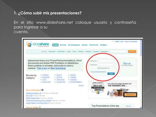 1. ¿Cómo subir mis presentaciones?
En el sitio www.slideshare.net coloque usuario y contraseña
para ingresar a su
cuenta.
 