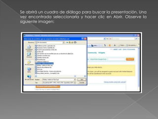 Se abrirá un cuadro de diálogo para buscar la presentación. Una
vez encontrada seleccionarla y hacer clic en Abrir. Observe la
siguiente imagen:
 