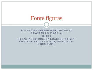 S L I D E S 2 E 4 D E S E N H O S F E I TO S P E L AS
C R I AN Ç AS D O 3 º AN O A.
S L I D E 5
H T T P : / / A C E R T O D E C O N T A S . B L O G . B R / W P -
C O N T E N T / U P L O A D S / 2 0 0 8 / 0 8 / D U V I D A -
T H U M B . J P G
Fonte figuras
 