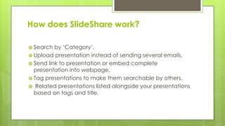 How does SlideShare work?
 Search by ‘Category’.
 Upload presentation instead of sending several emails.
 Send link to presentation or embed complete
presentation into webpage.
 Tag presentations to make them searchable by others.
 Related presentations listed alongside your presentations
based on tags and title.
 