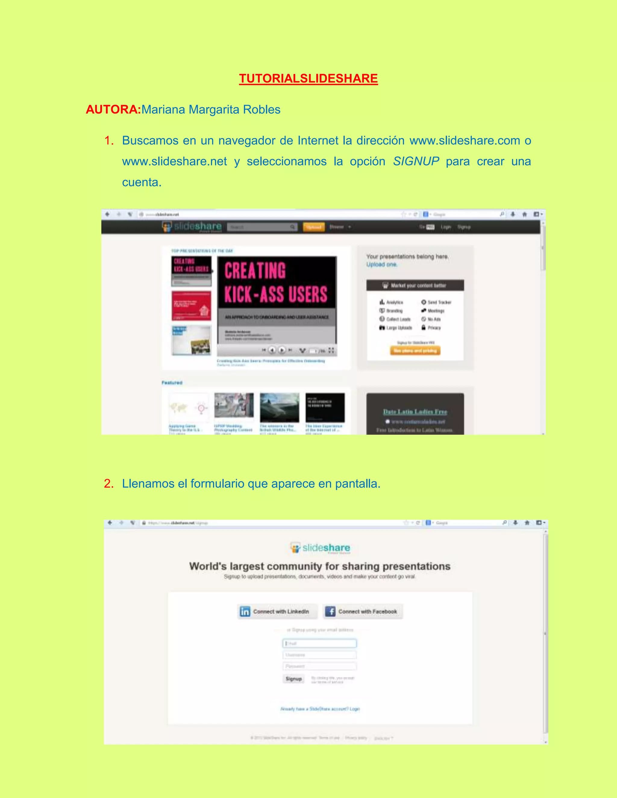 TUTORIALSLIDESHARE
AUTORA:Mariana Margarita Robles
1. Buscamos en un navegador de Internet la dirección www.slideshare.com o
www.slideshare.net y seleccionamos la opción SIGNUP para crear una
cuenta.
2. Llenamos el formulario que aparece en pantalla.