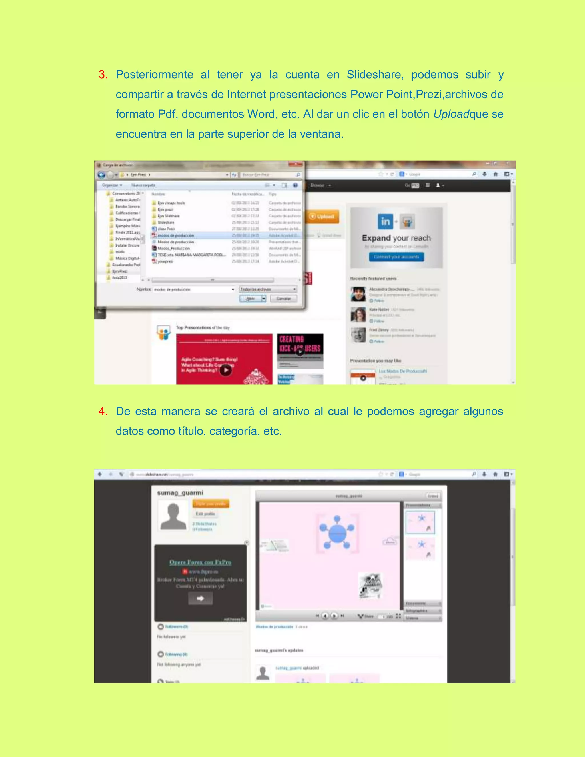 3. Posteriormente al tener ya la cuenta en Slideshare, podemos subir y
compartir a través de Internet presentaciones Power Point,Prezi,archivos de
formato Pdf, documentos Word, etc. Al dar un clic en el botón Uploadque se
encuentra en la parte superior de la ventana.
4. De esta manera se creará el archivo al cual le podemos agregar algunos
datos como título, categoría, etc.