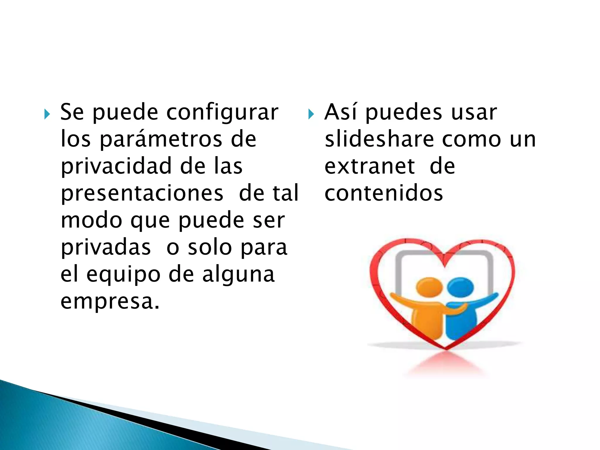  Se puede configurar
los parámetros de
privacidad de las
presentaciones de tal
modo que puede ser
privadas o solo para
el equipo de alguna
empresa.
 Así puedes usar
slideshare como un
extranet de
contenidos
 
