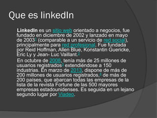 Que es linkedIn
LinkedIn es un sitio web orientado a negocios, fue
fundado en diciembre de 2002 y lanzado en mayo
de 20031 (comparable a un servicio de red social),
principalmente para red profesional. Fue fundada
por Reid Hoffman, Allen Blue, Konstantin Guericke,
Eric Ly y Jean- Luc Vaillant.2
En octubre de 2008, tenía más de 25 millones de
usuarios registrados3 extendiéndose a 150
industrias. En marzo de 2013, dispone de más de
200 millones de usuarios registrados,4 de más de
200 países, que abarcan todas las empresas de la
lista de la revista Fortune de las 500 mayores
empresas estadounidenses. Es seguida en un lejano
segundo lugar por Viadeo.
 