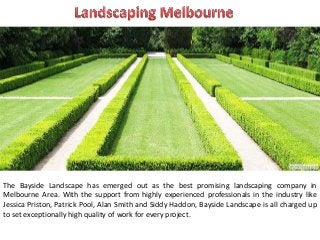 The Bayside Landscape has emerged out as the best promising landscaping company in
Melbourne Area. With the support from highly experienced professionals in the industry like
Jessica Priston, Patrick Pool, Alan Smith and Siddy Haddon, Bayside Landscape is all charged up
to set exceptionally high quality of work for every project.
 