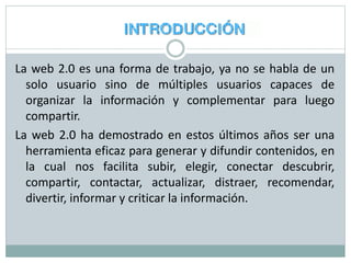 La web 2.0 es una forma de trabajo, ya no se habla de un
solo usuario sino de múltiples usuarios capaces de
organizar la información y complementar para luego
compartir.
La web 2.0 ha demostrado en estos últimos años ser una
herramienta eficaz para generar y difundir contenidos, en
la cual nos facilita subir, elegir, conectar descubrir,
compartir, contactar, actualizar, distraer, recomendar,
divertir, informar y criticar la información.
 