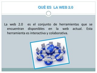 La web 2.0 es el conjunto de herramientas que se
encuentran disponibles en la web actual. Esta
herramienta es interactiva y colaborativa.
 