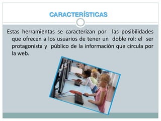 Estas herramientas se caracterizan por las posibilidades
que ofrecen a los usuarios de tener un doble rol: el ser
protagonista y público de la información que circula por
la web.
 