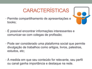 CARACTERÍSTICAS
• Permite compartilhamento de apresentações e de e-
books;
• É possível encontrar informações interessantes e
comunicar-se com colegas de profissão;
• Pode ser considerado uma plataforma social que permite
divulgação de trabalhos como artigos, livros, palestras,
estudos, etc;
• À medida em que seu conteúdo for relevante, seu perfil
ou canal ganha importância e destaque na rede.
 