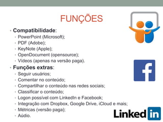 FUNÇÕES
• Compatibilidade:
• PowerPoint (Microsoft);
• PDF (Adobe);
• KeyNote (Apple);
• OpenDocument (opensource);
• Vídeos (apenas na versão paga).
• Funções extras:
• Seguir usuários;
• Comentar no conteúdo;
• Compartilhar o conteúdo nas redes sociais;
• Classificar o conteúdo;
• Logon possível com LinkedIn e Facebook;
• Integração com Dropbox, Google Drive, iCloud e mais;
• Métricas (versão paga);
• Aúdio.
 