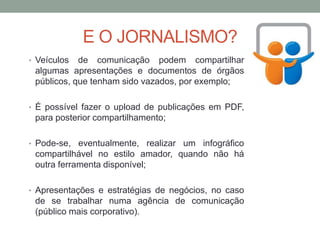 E O JORNALISMO?
• Veículos de comunicação podem compartilhar
algumas apresentações e documentos de órgãos
públicos, que tenham sido vazados, por exemplo;
• É possível fazer o upload de publicações em PDF,
para posterior compartilhamento;
• Pode-se, eventualmente, realizar um infográfico
compartilhável no estilo amador, quando não há
outra ferramenta disponível;
• Apresentações e estratégias de negócios, no caso
de se trabalhar numa agência de comunicação
(público mais corporativo).
 