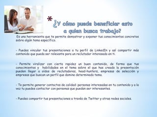 Es una herramienta que te permite demostrar y exponer tus conocimientos concretos
sobre algún tema específico.
- Puedes vincular tus presentaciones a tu perfil de LinkedIn y así compartir más
contenido que pueda ser relevante para un reclutador interesado en ti.
- Permite viralizar con cierta rapidez un buen contenido, de forma que tus
conocimientos y habilidades en el tema sobre el que has creado la presentación
pueden llegar a oídos de reclutadores, head-hunters, empresas de selección y
empresas que buscan un perfil que domine determinado tema.
- Te permite generar contactos de calidad: personas interesadas en tu contenido y a la
vez tu puedes contactar con personas que puedan ser interesantes.
- Puedes compartir tus presentaciones a través de Twitter y otras redes sociales.
 
