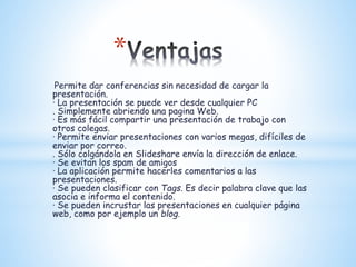 *
· Permite dar conferencias sin necesidad de cargar la
presentación.
· La presentación se puede ver desde cualquier PC
. Simplemente abriendo una pagina Web.
· Es más fácil compartir una presentación de trabajo con
otros colegas.
· Permite enviar presentaciones con varios megas, difíciles de
enviar por correo.
. Sólo colgándola en Slideshare envía la dirección de enlace.
· Se evitan los spam de amigos
· La aplicación permite hacerles comentarios a las
presentaciones.
· Se pueden clasificar con Tags. Es decir palabra clave que las
asocia e informa el contenido.
· Se pueden incrustar las presentaciones en cualquier página
web, como por ejemplo un blog.
 