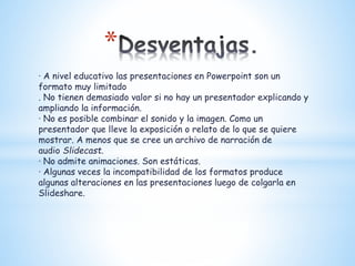 *
· A nivel educativo las presentaciones en Powerpoint son un
formato muy limitado
. No tienen demasiado valor si no hay un presentador explicando y
ampliando la información.
· No es posible combinar el sonido y la imagen. Como un
presentador que lleve la exposición o relato de lo que se quiere
mostrar. A menos que se cree un archivo de narración de
audio Slidecast.
· No admite animaciones. Son estáticas.
· Algunas veces la incompatibilidad de los formatos produce
algunas alteraciones en las presentaciones luego de colgarla en
Slideshare.
 