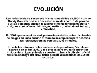 EVOLUCIÓN
Las redes sociales tienen sus inicios a mediados de 1995, cuando
Randy Conrads crea el sitio web classmates.com. Ésta permite
que las personas puedan recuperar o mantener el contacto con
antiguos compañeros del colegio, instituto, universidad, trabajo,
entre otros.
En 2002 aparecen sitios web promocionando las redes de círculos
de amigos en línea cuando el término se empleaba para describir
las relaciones en las comunidades virtuales.
Una de las primeras redes sociales más populares, Friendster,
apareció en el año 2002, y fue creada para ayudar a encontrar
amigos de amigos, y desde su comienzo hasta la difusión oficial
del sitio, en mayo del 2003, había crecido a la cantidad de 300 mil
usuarios.
 