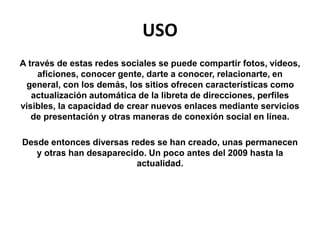USO
A través de estas redes sociales se puede compartir fotos, videos,
aficiones, conocer gente, darte a conocer, relacionarte, en
general, con los demás, los sitios ofrecen características como
actualización automática de la libreta de direcciones, perfiles
visibles, la capacidad de crear nuevos enlaces mediante servicios
de presentación y otras maneras de conexión social en línea.
Desde entonces diversas redes se han creado, unas permanecen
y otras han desaparecido. Un poco antes del 2009 hasta la
actualidad.
 