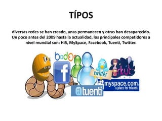 TÍPOS
diversas redes se han creado, unas permanecen y otras han desaparecido.
Un poco antes del 2009 hasta la actualidad, los principales competidores a
nivel mundial son: Hi5, MySpace, Facebook, Tuenti, Twitter.
 