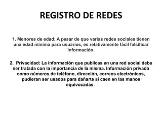 REGISTRO DE REDES
1. Menores de edad: A pesar de que varias redes sociales tienen
una edad mínima para usuarios, es relativamente fácil falsificar
información.
2. Privacidad: La información que publicas en una red social debe
ser tratada con la importancia de la misma. Información privada
como números de teléfono, dirección, correos electrónicos,
pudieran ser usados para dañarte si caen en las manos
equivocadas.
 