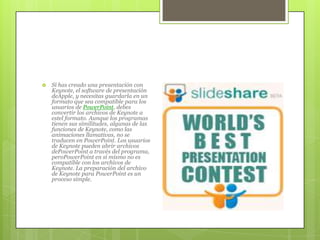  Si has creado una presentación con
Keynote, el software de presentación
deApple, y necesitas guardarla en un
formato que sea compatible para los
usuarios de PowerPoint, debes
convertir los archivos de Keynote a
estel formato. Aunque los programas
tienen sus similitudes, algunas de las
funciones de Keynote, como las
animaciones llamativas, no se
traducen en PowerPoint. Los usuarios
de Keynote pueden abrir archivos
dePowerPoint a través del programa,
peroPowerPoint en sí mismo no es
compatible con los archivos de
Keynote. La preparación del archivo
de Keynote para PowerPoint es un
proceso simple.
 