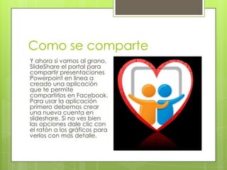Como se comparte
Y ahora si vamos al grano,
SlideShare el portal para
compartir presentaciones
Powerpoint en linea a
creado una aplicación
que te permite
compartirlos en Facebook.
Para usar la aplicación
primero debemos crear
una nueva cuenta en
slideshare. Si no ves bien
las opciones dale clic con
el ratón a los gráficos para
verlos con mas detalle.
 