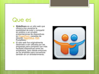 Que es
 SlideShare es un sitio web que
ofrece a los usuarios la
posibilidad de subir y compartir
en público o en privado
presentaciones de diapositivas
en PowerPoint, carpetas de
[Word]], OpenOffice, PDF,
Portafolios.1
 El sitio web fue originalmente
destinado a ser utilizado por las
empresas para compartir con más
facilidad diapositivas entre los
empleados, pero desde entonces
se ha ampliado para convertirse
también en un entretenimiento.
 