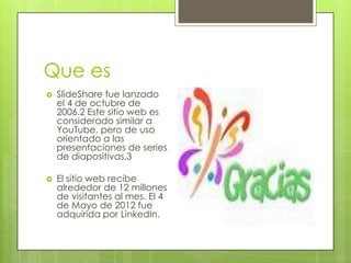 Que es
 SlideShare fue lanzado
el 4 de octubre de
2006.2 Este sitio web es
considerado similar a
YouTube, pero de uso
orientado a las
presentaciones de series
de diapositivas.3
 El sitio web recibe
alrededor de 12 millones
de visitantes al mes. El 4
de Mayo de 2012 fue
adquirida por LinkedIn.
 