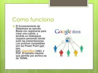 Como funciona
 El funcionamiento de
Slideshare es sencillo.
Basta con registrarse para
crear una cuenta, y
tendrás un slidespace
(espacio personal) donde
subir las presentaciones.
Los archivos compatibles
son los Power Point (ppt,
pps,
pot), OpenOffice (odp), y
PDF. El tamaño máximo
que permite por archivo es
de 100Mb.
 