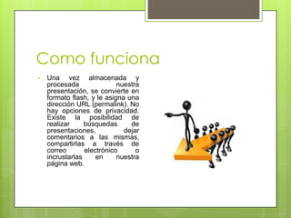 Como funciona
• Una vez almacenada y
procesada nuestra
presentación, se convierte en
formato flash, y le asigna una
dirección URL (permalink). No
hay opciones de privacidad.
Existe la posibilidad de
realizar búsquedas de
presentaciones, dejar
comentarios a las mismas,
compartirlas a través de
correo electrónico o
incrustarlas en nuestra
página web.
 