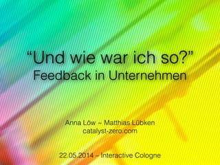“Und wie war ich so?” 
Feedback in Unternehmen
!
!
Anna Löw ~ Matthias Lübken
catalyst-zero.com
 
22.05.2014 – Interactive Cologne
 
