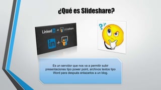 ¿Qué es Slideshare?
Es un servidor que nos va a permitir subir
presentaciones tipo power point, archivos textos tipo
Word para después enlazarlos a un blog.
 