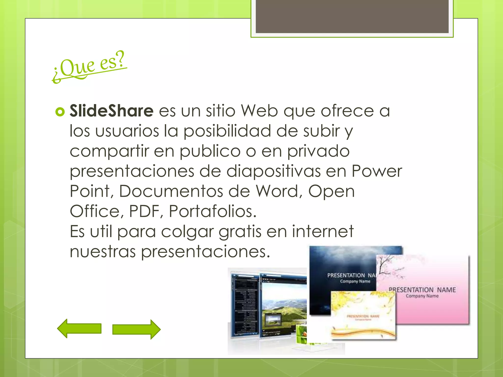  SlideShare es un sitio Web que ofrece a
los usuarios la posibilidad de subir y
compartir en publico o en privado
presentaciones de diapositivas en Power
Point, Documentos de Word, Open
Office, PDF, Portafolios.
Es util para colgar gratis en internet
nuestras presentaciones.
 
