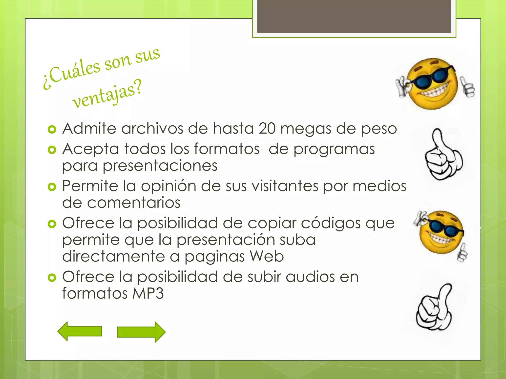  Admite archivos de hasta 20 megas de peso
 Acepta todos los formatos de programas
para presentaciones
 Permite la opinión de sus visitantes por medios
de comentarios
 Ofrece la posibilidad de copiar códigos que
permite que la presentación suba
directamente a paginas Web
 Ofrece la posibilidad de subir audios en
formatos MP3
 