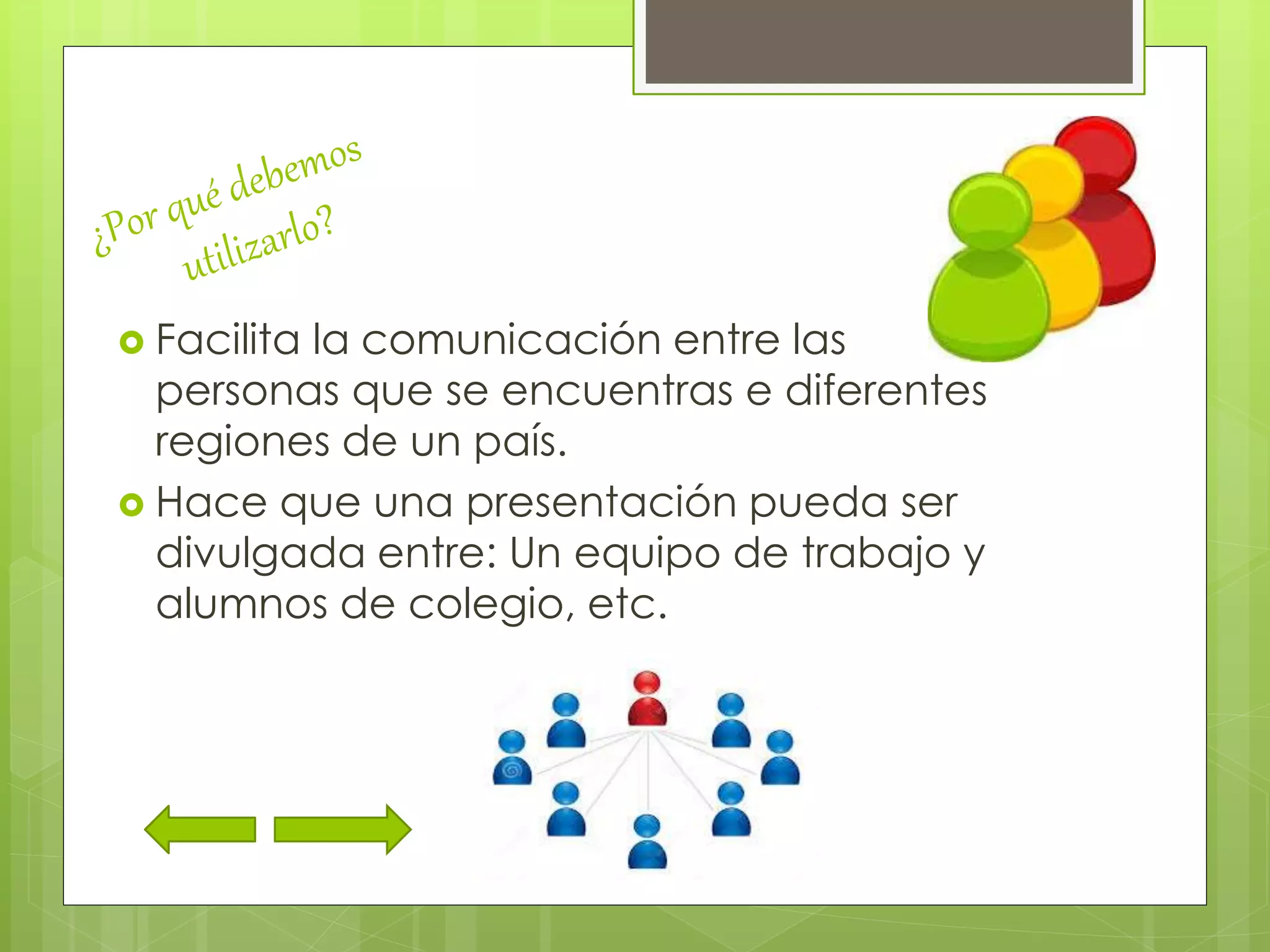  Facilita la comunicación entre las
personas que se encuentras e diferentes
regiones de un país.
 Hace que una presentación pueda ser
divulgada entre: Un equipo de trabajo y
alumnos de colegio, etc.
 