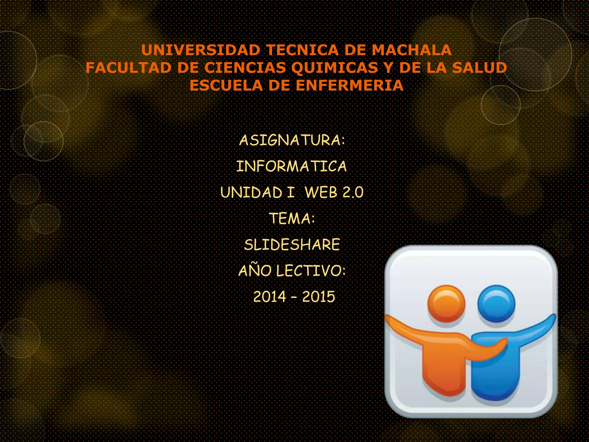 UNIVERSIDAD TECNICA DE MACHALA
FACULTAD DE CIENCIAS QUIMICAS Y DE LA SALUD
ESCUELA DE ENFERMERIA
ASIGNATURA:
INFORMATICA
UNIDAD I WEB 2.0
TEMA:
SLIDESHARE
AÑO LECTIVO:
2014 – 2015
