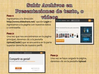 Paso 1:
Ingresamos a la dirección
http://www.slideshare.net/ opción Login e
ingresamos a la pagina con nuestros datos
y contraseña.
Paso 2:
Una vez que nos encontremos en la pagina
principal, daremos clic a la pestaña
Upload(Subir) que se encuentra en la parte
superior derecha de nuestro perfil.
Paso 3:
Una vez se haya cargado la página,
daremos clic en la pestaña Upload
 