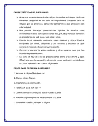 CARACTERÍSTICAS DE SLIDESHARE:
 Almacena presentaciones de diapositivas las cuales se integran dentro de
diferentes categorías.*El sitio web fue originalmente concebido para ser
utilizado por las empresas, para poder compartirles a sus empleados con
más facilidad.
 Nos permite descargar presentaciones digitales de usuarios como
documentos de texto como (extensiones doc., pdf, etc.)-Incrustar elementos
de procedencia de web blogs, web sitios y wikis.
 Permite incluir contenido multimedia como slidecast y videos.*Realizar
búsquedas por temas, categorías, y por usuarios y encontrar un gran
número de material educativo muy interesante.
 Conocer el número de visitas recibidas y otros espacios web que han
incluido las presentaciones.
 Es como el YouTube de las presentaciones online (PowerPoint, y open
Office) Nos permite compartirlo a través de correo electrónico o meterlo con
su propio reproductor en nuestra página web.
PASOS PARA CREAR UN SLIDESHARE
1. Vamos a la página Slideshare.net
2. Damos clic en Signup.
3. Insertaremos la información.
4. Haremos 1 clic a Join now >>
5. Confirmaremos el E-mail para activar nuestra cuenta.
6. Haremos Login después de haber activado la cuenta.
7. Editaremos nuestro (Perfil) en la página.
 