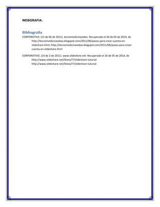 WEBGRAFIA:
Bibliografía
CORPORATIVA. (15 de 06 de 2011). tecnomedicinasebas. Recuperado el 26 de 05 de 2014, de
http://tecnomedicinasebas.blogspot.com/2011/06/pasos-para-crear-cuenta-en-
slideshare.html: http://tecnomedicinasebas.blogspot.com/2011/06/pasos-para-crear-
cuenta-en-slideshare.html
CORPORATIVO. (14 de 2 de 2011). www.slideshare.net. Recuperado el 26 de 05 de 2014, de
http://www.slideshare.net/Shevy77/slideshare-tuturial:
http://www.slideshare.net/Shevy77/slideshare-tuturial
 
