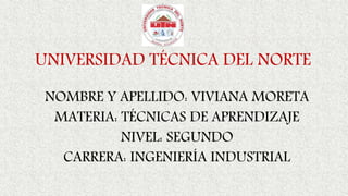 UNIVERSIDAD TÉCNICA DEL NORTE
NOMBRE Y APELLIDO: VIVIANA MORETA
MATERIA: TÉCNICAS DE APRENDIZAJE
NIVEL: SEGUNDO
CARRERA: INGENIERÍA INDUSTRIAL
