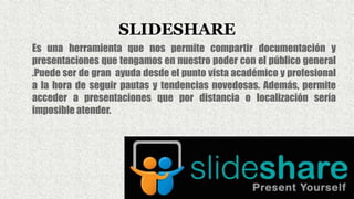 SLIDESHARE
Es una herramienta que nos permite compartir documentación y
presentaciones que tengamos en nuestro poder con el público general
.Puede ser de gran ayuda desde el punto vista académico y profesional
a la hora de seguir pautas y tendencias novedosas. Además, permite
acceder a presentaciones que por distancia o localización sería
imposible atender.