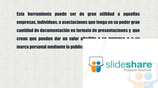 Esta herramienta puede ser de gran utilidad a aquellas
empresas, individuos, o asociaciones que tenga en su poder gran
cantidad de documentación en formato de presentaciones y que
crean que pueden dar un valor añadido a su empresa o a su
marca personal mediante la publicación de estas.