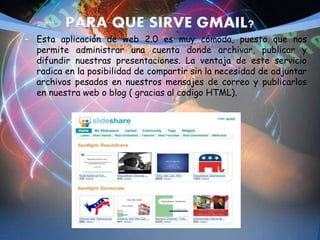 – Esta aplicación de web 2.0 es muy cómoda, puesto que nos
permite administrar una cuenta donde archivar, publicar y
difundir nuestras presentaciones. La ventaja de este servicio
radica en la posibilidad de compartir sin la necesidad de adjuntar
archivos pesados en nuestros mensajes de correo y publicarlos
en nuestra web o blog ( gracias al codigo HTML).