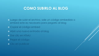 COMO SUBIRLO AL BLOG
 Luego de subir el archivo, sale un código embedido o
embed este es necesario para pegarlo al blog
 Copiar el código embed
 Abrir una nueva entrada al blog
 Dar clic en HTMLI
 Pegar el código
 Clic en publicar
 