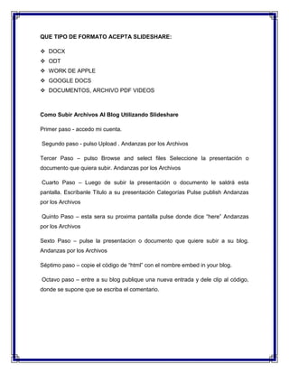 QUE TIPO DE FORMATO ACEPTA SLIDESHARE:
 DOCX
 ODT
 WORK DE APPLE
 GOOGLE DOCS
 DOCUMENTOS, ARCHIVO PDF VIDEOS
Como Subir Archivos Al Blog Utilizando Slideshare
Primer paso - accedo mi cuenta.
Segundo paso - pulso Upload . Andanzas por los Archivos
Tercer Paso – pulso Browse and select files Seleccione la presentación o
documento que quiera subir. Andanzas por los Archivos
Cuarto Paso – Luego de subir la presentación o documento le saldrá esta
pantalla. Escríbanle Titulo a su presentación Categorías Pulse publish Andanzas
por los Archivos
Quinto Paso – esta sera su proxima pantalla pulse donde dice “here” Andanzas
por los Archivos
Sexto Paso – pulse la presentacion o documento que quiere subir a su blog.
Andanzas por los Archivos
Séptimo paso – copie el código de “html” con el nombre embed in your blog.
Octavo paso – entre a su blog publique una nueva entrada y dele clip al código,
donde se supone que se escriba el comentario.
 