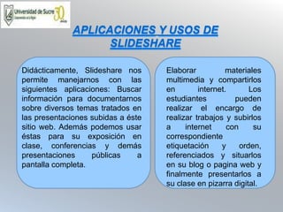 Didácticamente, Slideshare nos
permite manejarnos con las
siguientes aplicaciones: Buscar
información para documentarnos
sobre diversos temas tratados en
las presentaciones subidas a éste
sitio web. Además podemos usar
éstas para su exposición en
clase, conferencias y demás
presentaciones públicas a
pantalla completa.
Elaborar materiales
multimedia y compartirlos
en internet. Los
estudiantes pueden
realizar el encargo de
realizar trabajos y subirlos
a internet con su
correspondiente
etiquetación y orden,
referenciados y situarlos
en su blog o pagina web y
finalmente presentarlos a
su clase en pizarra digital.
APLICACIONES Y USOS DE
SLIDESHARE
 